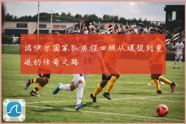 诺伊尔国家队历程回顾从退役到重返的传奇之路