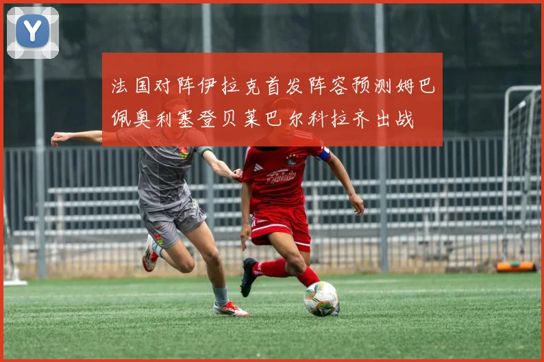 法国对阵伊拉克首发阵容预测姆巴佩奥利塞登贝莱巴尔科拉齐出战