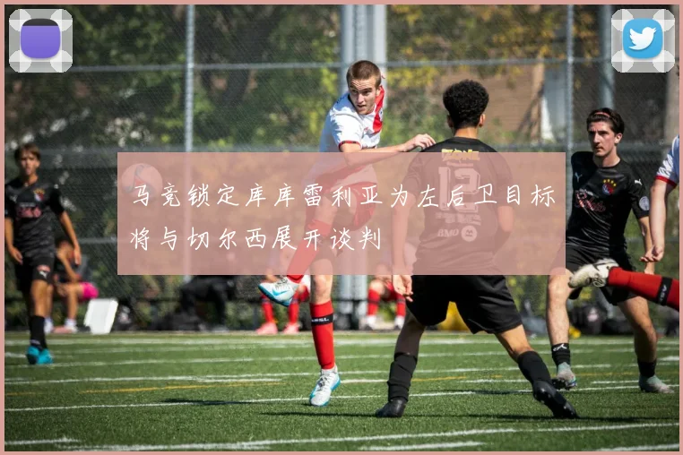 马竞锁定库库雷利亚为左后卫目标将与切尔西展开谈判