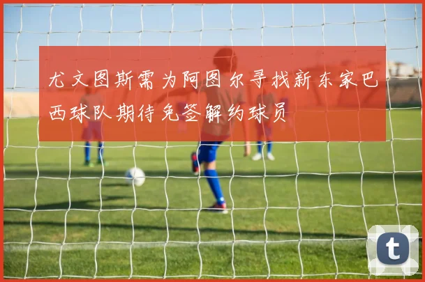 尤文图斯需为阿图尔寻找新东家巴西球队期待免签解约球员