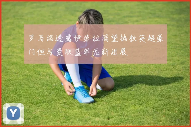 罗马诺透露伊劳拉渴望执教英超豪门但与曼联蓝军无新进展