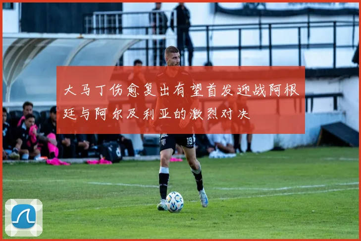 大马丁伤愈复出有望首发迎战阿根廷与阿尔及利亚的激烈对决