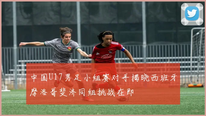 中国U17男足小组赛对手揭晓西班牙摩洛哥斐济同组挑战在即