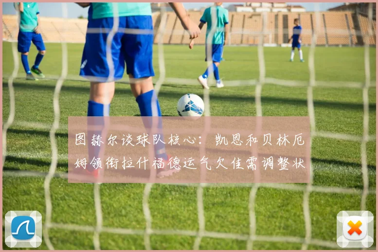 图赫尔谈球队核心：凯恩和贝林厄姆领衔拉什福德运气欠佳需调整状态